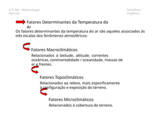 LCE 360 - Meteorologia
Agrícola
Sentelhas/
Angelocci
Fatores Determinantes da Temperatura do
Ar
Os fatores determinantes da temperatura do ar são aqueles associados às
três escalas dos fenômenos atmosféricos:
Fatores Macroclimáticos
Relacionados à latitude, altitude, correntes
oceânicas, continentalidade / oceanidade, massas de
ar e frentes.
Fatores Topoclimáticos
Relacionados ao relevo, mais especificamente
à configuração e exposição do terreno.
Fatores Microclimáticos
Relacionados à cobertura do terreno.
 
