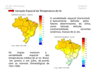 LCE 360 - Meteorologia
Agrícola
Sentelhas/
Angelocci
Variação Espacial da Temperatura do Ar
A variabilidade espacial (horizontal)
é basicamente definida pelos
fatores determinantes do clima,
como latitude, altitude,
continentalidade, correntes
oceânicas, massas de ar, etc.
Os mapas mostram a
variabilidade espacial das
temperaturas médias do ar no Brasil,
em janeiro e em julho, de acordo
com as normais climatológicas de
1931-1990.
 