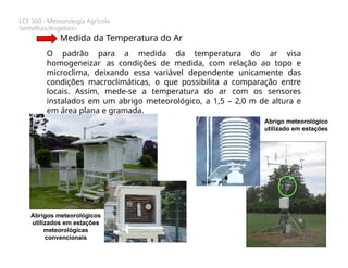 LCE 360 - Meteorologia Agrícola
Sentelhas/Angelocci
Medida da Temperatura do Ar
O padrão para a medida da temperatura do ar visa
homogeneizar as condições de medida, com relação ao topo e
microclima, deixando essa variável dependente unicamente das
condições macroclimáticas, o que possibilita a comparação entre
locais. Assim, mede-se a temperatura do ar com os sensores
instalados em um abrigo meteorológico, a 1,5 – 2,0 m de altura e
em área plana e gramada.
Abrigo meteorológico
utilizado em estações
meteorológicas
automáticas
Abrigos meteorológicos
utilizados em estações
meteorológicas
convencionais
 