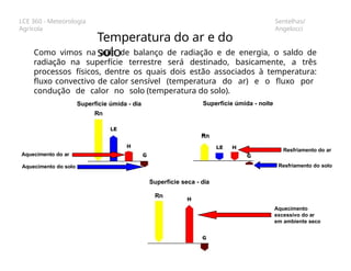 LCE 360 - Meteorologia
Agrícola
Sentelhas/
Angelocci
Como vimos na aula de balanço de radiação e de energia, o saldo de
radiação na superfície terrestre será destinado, basicamente, a três
processos físicos, dentre os quais dois estão associados à temperatura:
fluxo convectivo de calor sensível (temperatura do ar) e o fluxo por
condução de calor no solo (temperatura do solo).
Temperatura do ar e do
solo
Superfície úmida - dia Superfície úmida - noite
Rn
Superfície seca - dia
Rn
Rn
Aquecimento do ar
Aquecimento do solo
Resfriamento do ar
Resfriamento do solo
Aquecimento
excessivo do ar
em ambiente seco
 