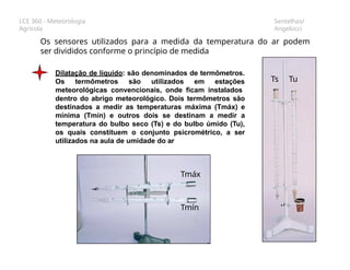 LCE 360 - Meteorologia
Agrícola
Sentelhas/
Angelocci
Os sensores utilizados para a medida da temperatura do ar podem
ser divididos conforme o princípio de medida
Dilatação de líquido: são denominados de termômetros.
Os termômetros são utilizados em estações
meteorológicas convencionais, onde ficam instalados
Ts Tu
dentro do abrigo meteorológico. Dois termômetros são
destinados a medir as temperaturas máxima (Tmáx) e
mínima (Tmín) e outros dois se destinam a medir a
temperatura do bulbo seco (Ts) e do bulbo úmido (Tu),
os quais constituem o conjunto psicrométrico, a ser
utilizados na aula de umidade do ar
Tmáx
Tmín
 