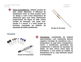 LCE 360 - Meteorologia
Agrícola
Sentelhas/
Angelocci
Pares termoelétricos: utilizam junções de
dois metais diferentes. A diferença de
temperatura entre as duas junções (uma
no abrigo e outra numa temperatura de
referência) gera uma força eletromotriz
proporcional. Na figura ao lado vemos
sondas de termopar, nas quais uma
junção é o sensor e a outra junção se
encontra conectada ao sistema de
aquisição de dados (referência) Sondas de Termopar
Termistores: constituídos de material
semi-condutor, com coeficiente térmico
negativo (variação da resistência com a
temperatura, ou seja maior a temperatura,
menor a resistência), permitindo seu
acoplamento a sistemas de aquisição de
dados. Ao lado vemos vários tipos de
termistores e uma sonda de medida da
temperatura do ar, cujo elemento sensor
é um termistor.
Termistores
Sensor de temperatura
 