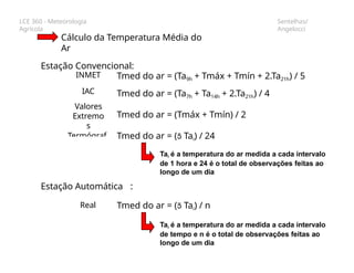 LCE 360 - Meteorologia
Agrícola
Sentelhas/
Angelocci
Cálculo da Temperatura Média do
Ar
Estação Convencional:
Tmed do ar = (Ta9h + Tmáx + Tmín + 2.Ta21h) / 5
Tmed do ar = (Ta7h + Ta14h + 2.Ta21h) / 4
Tmed do ar = (Tmáx + Tmín) / 2
INMET
IAC
Valores
Extremo
s
Termógraf
o
Real Tmed do ar = ( Tai) / n
Tai é a temperatura do ar medida a cada intervalo
de tempo e n é o total de observações feitas ao
longo de um dia
Tmed do ar = ( Tai) / 24
Tai é a temperatura do ar medida a cada intervalo
de 1 hora e 24 é o total de observações feitas ao
longo de um dia
Estação Automática :
 