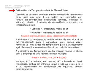 LCE 360 - Meteorologia Agrícola
Sentelhas/Angelocci
Estimativa da Temperatura Média Mensal do Ar
Caso não se disponha de dados médios mensais de temperatura
do ar para um local. Esses podem ser estimados em
função das coordenadas geográficas (latitude, longitude e
altitude), devido à relação de dependência entre elas e a
temperatura do ar:
> Latitude < Temperatura média do ar
> Altitude < Temperatura média do ar
Longitude expressa, em alguns casos, a oceanidade/continentalidade
A estimativa da temperatura média normal de um local é de
extrema utilidade para a agricultura, pois muitas vezes
necessita-se dos dados de temperatura para o planejamento
agrícola e a única forma de obtê-los é por meio de estimativas.
A estimativa da Temperatura média mensal normal é obtida
com o emprego de uma regressão linear múltipla:
Tmed = a + b.ALT + c.LAT + d.LONG
em que: ALT = altitude, em metros; LAT = latitude e LONG
= longitude, ambas em minutos (graus x 60). As letras a, b, c
e d, representam os coeficientes da equação, obtidos
estatisticamente.
 
