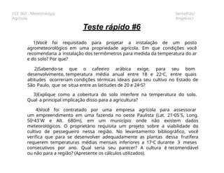 LCE 360 - Meteorologia
Agrícola
Sentelhas/
Angelocci
Teste rápido #6
1)Você foi requisitado para projetar a instalação de um posto
agrometeorológico em uma propriedade agrícola. Em que condições você
recomendaria a instalação dos termômetros para medida da temperatura do ar
e do solo? Por que?
2)Sabendo-se que o cafeeiro arábica exige, para seu bom
desenvolvimento, temperatura média anual entre 18 e 22oC, entre quais
altitudes ocorreriam condições térmicas ideais para seu cultivo no Estado de
São Paulo, que se situa entre as latitudes de 20 e 24oS?
3)Explique como a cobertura do solo interfere na temperatura do solo.
Qual a principal implicação disso para a agricultura?
4)Você foi contratado por uma empresa agrícola para assessorar
um empreendimento em uma fazenda no oeste Paulista (Lat. 21o05´S, Long.
50o43´W e Alt. 680m), em um município onde não existem dados
meteorológicos. O proprietário requisita um projeto sobre a viabilidade do
cultivo de pessegueiro nessa região. No levantamento bibliográfico, você
verifica que para se desenvolver adequadamente as plantas dessa frutífera
requerem temperaturas médias mensais inferiores a 17oC durante 3 meses
consecutivos por ano. Qual seria seu parecer? A cultura é recomendável
ou não para a região? (Apresente os cálculos utilizados).
 