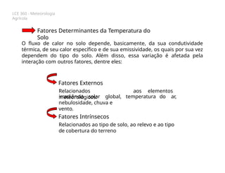 LCE 360 - Meteorologia
Agrícola
Fatores Determinantes da Temperatura do
Solo
O fluxo de calor no solo depende, basicamente, da sua condutividade
térmica, de seu calor específico e de sua emissividade, os quais por sua vez
dependem do tipo do solo. Além disso, essa variação é afetada pela
interação com outros fatores, dentre eles:
Fatores Externos
Relacionados aos elementos
meteorológicos: temperatura do ar,
irradiância solar global,
nebulosidade, chuva e
vento.
Fatores Intrínsecos
Relacionados ao tipo de solo, ao relevo e ao tipo
de cobertura do terreno
 