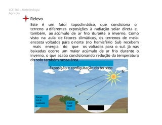 LCE 360 - Meteorologia
Agrícola
Relevo
Este é um fator topoclimático, que condiciona o
terreno a diferentes exposições à radiação solar direta e,
também, ao acúmulo de ar frio durante o inverno. Como
visto na aula de fatores climáticos, os terrenos de meia-
encosta voltados para o norte (no hemisfério Sul) recebem
mais energia do que os voltados para o sul. Já nas
baixadas ocorre um maior acúmulo de ar frio durante o
inverno, o que acaba condicionando redução da temperatura
do solo também nessa área.
Exposição e configuração do terreno
Faces
sul e
sudoest
e
Face
nort
e
 