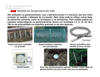 LCE 360 - Meteorologia Agrícola
Sentelhas/Angelocci
Medida da Temperatura do Solo
São utilizados os geotermômetros, cujo o elemento sensor é o mercúrio, que tem como
princípio de medida a dilatação de um líquido. Além deles pode-se utilizar outros tipos
de elementos sensores, como os termopares e os termistores. Para medida padrão em
estações meteorológicas os geotermômetros devem ser instalados a 2, 5, 10, 20, 40 e
100 cm de profundidade em superfície gramada ou de solo desnudo.
Geotermômetros instalados
em gramado
Geotermômetros instalados
em solo desnudo
Além dos geotermômetros padrões, existem outros tipos de
geotermômetros de baixo custo, para uso em plantações.
Sensor automático para
medida da temp. do solo
Termisto
r
Geotermógrafo
 