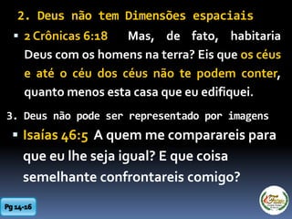 2. Deus não tem Dimensões espaciais
 2 Crônicas 6:18 Mas, de fato, habitaria
Deus com os homens na terra? Eis que os céus
e até o céu dos céus não te podem conter,
quanto menos esta casa que eu edifiquei.
3. Deus não pode ser representado por imagens
 Isaías 46:5 A quem me comparareis para
que eu lhe seja igual? E que coisa
semelhante confrontareis comigo?
 