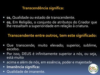 Transcendência significa:
 01, Qualidade ou estado de transcendente.
 02, Em Religião, o conjunto de atributos do Criador que
lhe ressaltam a superioridade em relação à criatura.
Transcendente entre outros, tem este significado:
 Que transcende; muito elevado; superior, sublime,
excelso.
 Por isso, DEUS é infinitamente superior a nós, ou seja,
está muito
 acima e além de nós, em essência, poder e majestade.
 Imanência significa:
 Qualidade de imanente.
 