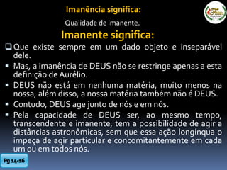 Imanência significa:
Qualidade de imanente.
Imanente significa:
Que existe sempre em um dado objeto e inseparável
dele.
 Mas, a imanência de DEUS não se restringe apenas a esta
definição de Aurélio.
 DEUS não está em nenhuma matéria, muito menos na
nossa, além disso, a nossa matéria também não é DEUS.
 Contudo, DEUS age junto de nós e em nós.
 Pela capacidade de DEUS ser, ao mesmo tempo,
transcendente e imanente, tem a possibilidade de agir a
distâncias astronômicas, sem que essa ação longínqua o
impeça de agir particular e concomitantemente em cada
um ou em todos nós.
 