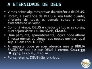  Vimos acima algumas provas da existência de DEUS.
 Porém, a existência de DEUS é, um tanto quanto,
diferente de todas as demais coisas e seres
existentes no universo.
 Como já vimos, DEUS é criador de todas as coisas,
quer sejam visíveis ou invisíveis, Cl.1:16.
 Uma pergunta, aparentemente, lógica pode aflorar
à nossa mente, ou chegar aos nossos ouvidos, qual
seja: Quem criou DEUS.?
 A resposta pode parecer absurda mas a BÍBLIA
SAGRADA nos diz que DEUS é eterno, Gn.21:33;
Dt.33:27; Is.40:28; Jr.10:10.
 Por ser eterno, DEUS não foi criado.
A ETERNIDADE DE DEUS
 