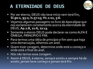 A ETERNIDADE DE DEUS
 Por ser eterno, DEUS não teve início nem terá fim,
Sl.90:2, 93:2; Is.57:15; Hc.1:12, 3:6.
 Vejamos algumas passagens no livro deApocalipse que
nos esclarecem corretamente acerca da eternidade de
DEUS, Ap.1:8, 21:6, 22:13.
 Somente o eterno DEUS pode declarar-se comoALFA E
ÔMEGA, PRINCÍPIO E FIM.
 Para termos uma idéia de princípio e fim sem que haja
uma demarcação, olhemos um anel.
 Quem tiver coragem, determine onde está o começo e
onde está o final do anel.
 Nós não temos essa coragem.
 Assim é DEUS, é eterno, sempre existiu e sempre há de
existir; jamais teve começo e jamais terá fim.
 