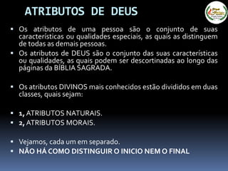 ATRIBUTOS DE DEUS
 Os atributos de uma pessoa são o conjunto de suas
características ou qualidades especiais, as quais as distinguem
de todas as demais pessoas.
 Os atributos de DEUS são o conjunto das suas características
ou qualidades, as quais podem ser descortinadas ao longo das
páginas da BÍBLIA SAGRADA.
 Os atributos DIVINOS mais conhecidos estão divididos em duas
classes, quais sejam:
 1, ATRIBUTOS NATURAIS.
 2, ATRIBUTOS MORAIS.
 Vejamos, cada um em separado.
 NÃO HÁ COMO DISTINGUIR O INICIO NEM O FINAL
 
