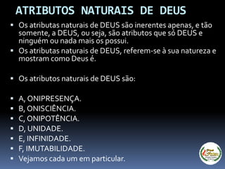 ATRIBUTOS NATURAIS DE DEUS
 Os atributas naturais de DEUS são inerentes apenas, e tão
somente, a DEUS, ou seja, são atributos que só DEUS e
ninguém ou nada mais os possui.
 Os atributas naturais de DEUS, referem-se à sua natureza e
mostram como Deus é.
 Os atributos naturais de DEUS são:
 A, ONIPRESENÇA.
 B, ONISCIÊNCIA.
 C, ONIPOTÊNCIA.
 D, UNIDADE.
 E, INFINIDADE.
 F, IMUTABILIDADE.
 Vejamos cada um em particular.
 