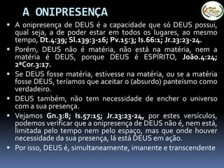 A ONIPRESENÇA
 A onipresença de DEUS é a capacidade que só DEUS possui,
qual seja, a de poder estar em todos os lugares, ao mesmo
tempo, Dt.4:39; Sl.139:3-16; Pv.15:3; Is.66:1; Jr.23:23-24.
 Porém, DEUS não é matéria, não está na matéria, nem a
matéria é DEUS, porque DEUS é ESPÍRITO, João.4:24;
2ªCor.3:17.
 Se DEUS fosse matéria, estivesse na matéria, ou se a matéria
fosse DEUS, teríamos que aceitar o (absurdo) panteísmo como
verdadeiro.
 DEUS também, não tem necessidade de encher o universo
com a sua presença.
 Vejamos Gn.3:8; Is.57:15; Jr.23:23-24, por estes versículos,
podemos verificar que a onipresença de DEUS não é, nem está,
limitada pelo tempo nem pelo espaço, mas que onde houver
necessidade da sua presença, lá está DEUS em ação.
 Por isso, DEUS é, simultaneamente, imanente e transcendente
 
