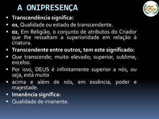 A ONIPRESENÇA
 Transcendência significa:
 01, Qualidade ou estado de transcendente.
 02, Em Religião, o conjunto de atributos do Criador
que lhe ressaltam a superioridade em relação à
criatura.
 Transcendente entre outros, tem este significado:
 Que transcende; muito elevado; superior, sublime,
excelso.
 Por isso, DEUS é infinitamente superior a nós, ou
seja, está muito
 acima e além de nós, em essência, poder e
majestade.
 Imanência significa:
 Qualidade de imanente.
 
