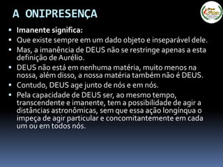A ONIPRESENÇA
 Imanente significa:
 Que existe sempre em um dado objeto e inseparável dele.
 Mas, a imanência de DEUS não se restringe apenas a esta
definição de Aurélio.
 DEUS não está em nenhuma matéria, muito menos na
nossa, além disso, a nossa matéria também não é DEUS.
 Contudo, DEUS age junto de nós e em nós.
 Pela capacidade de DEUS ser, ao mesmo tempo,
transcendente e imanente, tem a possibilidade de agir a
distâncias astronômicas, sem que essa ação longínqua o
impeça de agir particular e concomitantemente em cada
um ou em todos nós.
 