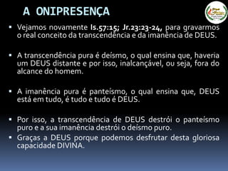 A ONIPRESENÇA
 Vejamos novamente Is.57:15; Jr.23:23-24, para gravarmos
o real conceito da transcendência e da imanência de DEUS.
 A transcendência pura é deísmo, o qual ensina que, haveria
um DEUS distante e por isso, inalcançável, ou seja, fora do
alcance do homem.
 A imanência pura é panteísmo, o qual ensina que, DEUS
está em tudo, é tudo e tudo é DEUS.
 Por isso, a transcendência de DEUS destrói o panteísmo
puro e a sua imanência destrói o deísmo puro.
 Graças a DEUS porque podemos desfrutar desta gloriosa
capacidade DIVINA.
 