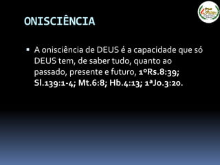  A onisciência de DEUS é a capacidade que só
DEUS tem, de saber tudo, quanto ao
passado, presente e futuro, 1ºRs.8:39;
Sl.139:1-4; Mt.6:8; Hb.4:13; 1ªJo.3:20.
ONISCIÊNCIA
 