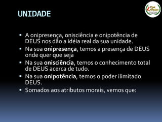 UNIDADE
 A onipresença, onisciência e onipotência de
DEUS nos dão a idéia real da sua unidade.
 Na sua onipresença, temos a presença de DEUS
onde quer que seja
 Na sua onisciência, temos o conhecimento total
de DEUS acerca de tudo.
 Na sua onipotência, temos o poder ilimitado
DEUS.
 Somados aos atributos morais, vemos que:
 