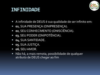 INFINIDADE
 A infinidade de DEUS é sua qualidade de ser infinito em:
 01, SUA PRESENÇA (ONIPRESENÇA).
 02, SEU CONHECIMENTO (ONISCIÊNCIA).
 03, SEU PODER (ONIPOTÊNCIA).
 04, SUA SANTIDADE.
 05, SUA JUSTIÇA.
 06, SEU AMOR.
 Não há, a mais remota, possibilidade de qualquer
atributo de DEUS chegar ao fim
 