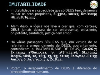  Imutabilidade é a capacidade que só DEUS tem, de jamais
mudar os seus propósitos, Sl.33:11, 102:27; Rm.11:29;
Hb.13:8;Tg.1:17.
 Além disso, a lógica nos leva a crer que, com certeza,
DEUS jamais deixará de ser onipresente, onisciente,
onipotente, santidade, justiça nem amor.
 Há várias passagens BÍBLICAS que, em virtude de se
referirem a arrependimento de DEUS, aparentemente,
contradizem a IMUTABILIDADE DE DEUS, Gn.6:6-7;
Êx.32:14; 1ºSm.15:11, 35; 2ºSm.24:16; Sl.135:14;
Jr.15:6, 18:8, 10, 26:3, 13, 19; 42:10; Ez.24:14; Jl.2:13;
Am.7:3, 6; Jn.3:9-10, 4:2; Zc.8:14.
 Porém, o arrependimento de DEUS é diferente do
arrependimento humano.
IMUTABILIDADE
 