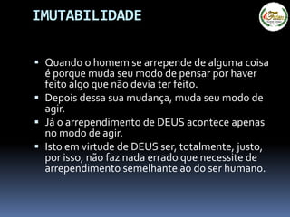 IMUTABILIDADE
 Quando o homem se arrepende de alguma coisa
é porque muda seu modo de pensar por haver
feito algo que não devia ter feito.
 Depois dessa sua mudança, muda seu modo de
agir.
 Já o arrependimento de DEUS acontece apenas
no modo de agir.
 Isto em virtude de DEUS ser, totalmente, justo,
por isso, não faz nada errado que necessite de
arrependimento semelhante ao do ser humano.
 
