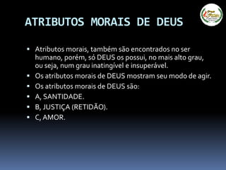 ATRIBUTOS MORAIS DE DEUS
 Atributos morais, também são encontrados no ser
humano, porém, só DEUS os possui, no mais alto grau,
ou seja, num grau inatingível e insuperável.
 Os atributos morais de DEUS mostram seu modo de agir.
 Os atributos morais de DEUS são:
 A, SANTIDADE.
 B, JUSTIÇA (RETIDÃO).
 C, AMOR.
 