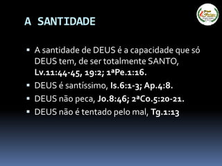 A SANTIDADE
 A santidade de DEUS é a capacidade que só
DEUS tem, de ser totalmente SANTO,
Lv.11:44-45, 19:2; 1ªPe.1:16.
 DEUS é santíssimo, Is.6:1-3; Ap.4:8.
 DEUS não peca, Jo.8:46; 2ªCo.5:20-21.
 DEUS não é tentado pelo mal, Tg.1:13
 