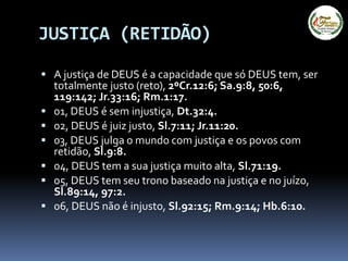 JUSTIÇA (RETIDÃO)
 A justiça de DEUS é a capacidade que só DEUS tem, ser
totalmente justo (reto), 2ºCr.12:6; Sa.9:8, 50:6,
119:142; Jr.33:16; Rm.1:17.
 01, DEUS é sem injustiça, Dt.32:4.
 02, DEUS é juiz justo, Sl.7:11; Jr.11:20.
 03, DEUS julga o mundo com justiça e os povos com
retidão, Sl.9:8.
 04, DEUS tem a sua justiça muito alta, Sl.71:19.
 05, DEUS tem seu trono baseado na justiça e no juízo,
Sl.89:14, 97:2.
 06, DEUS não é injusto, Sl.92:15; Rm.9:14; Hb.6:10.
 
