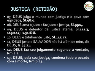 JUSTIÇA (RETIDÃO)
 07, DEUS julga o mundo com justiça e o povo com
eqüidade, Sl.98:9.
 08, DEUS ama o juízo e faz juízo e justiça, Sl.99:4.
 09, DEUS é detentor de justiça eterna, Sl.111:3,
119:142; Is.51:6-8.
 10, DEUS é totalmente justo, Sl.145:17.
 11, DEUS justo e SALVADOR não há além de mim, diz
DEUS, Is.45:21.
 12, DEUS faz seu julgamento segundo a verdade,
Rm.2:2.
 13, DEUS, pela sua justiça, condena todo o pecado
com a morte, Rm.6:23.
 