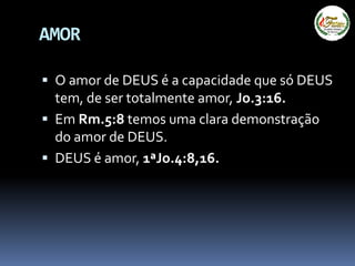 AMOR
 O amor de DEUS é a capacidade que só DEUS
tem, de ser totalmente amor, Jo.3:16.
 Em Rm.5:8 temos uma clara demonstração
do amor de DEUS.
 DEUS é amor, 1ªJo.4:8,16.
 