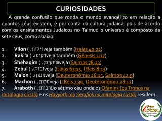 A grande confusão que ronda o mundo evangélico em relação a
quantos céus existem, e por conta da cultura judaica, pois de acordo
com os ensinamentos Judaicos no Talmud o universo é composto de
sete céus, como abaixo:
1. Vilon ( ‫וילון‬), veja também (Isaías 40:22)
2. Raki'a ( ‫רקיע‬), veja também (Gênesis 1:17)
3. Shehaqim ( ‫שחקים‬), veja (Salmos 78:23)
4. Zebul ( ‫זבול‬), veja (Isaías 63:15, I Reis 8:13)
5. Ma'on ( ‫מעון‬), veja (Deuteronômio 26:15, Salmos 42:9)
6. Machon ( ‫מכון‬), veja (I Reis 7:30, Deuteronômio 28:12)
7. Araboth ( ‫ערבות‬), o sétimo céu onde os Ofanins (ouTronos na
mitologia cristã) e os Hayyoth (ou Serafins na mitologia cristã) residem.
CURIOSIDADES
 