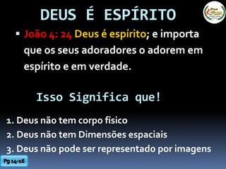 DEUS É ESPÍRITO
 João 4: 24 Deus é espírito; e importa
que os seus adoradores o adorem em
espírito e em verdade.
Isso Significa que!
1. Deus não tem corpo físico
2. Deus não tem Dimensões espaciais
3. Deus não pode ser representado por imagens
 