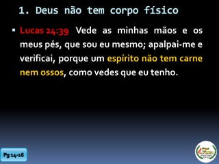 1. Deus não tem corpo físico
 Lucas 24:39 Vede as minhas mãos e os
meus pés, que sou eu mesmo; apalpai-me e
verificai, porque um espírito não tem carne
nem ossos, como vedes que eu tenho.
 