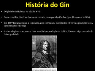 • Originário da Holanda no século XVII.
• Santo remédio, diurético, barato de cereais, em especial o Zimbro (que dá aroma a bebida).
• Em 1689 foi levado para a Inglaterra, essa sobretaxou os impostos e liberou a produção local,
sem impostos e licença
• Assim a Inglaterra se torna a líder mundial em produção da bebida. Usavam trigo e cevada de
baixa qualidade.
 
