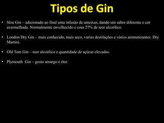 • Sloe Gin – adicionado ao final uma infusão de ameixas, dando um sabor diferente e cor
avermelhada. Normalmente envelhecido e com 27% de teor alcoólico.
• London Dry Gin – mais conhecido, mais seco, varias destilações e vários aromatizantes. Dry
Martini.
• Old Tom Gin – teor alcoólico e quantidade de açúcar elevados.
• Plymouth Gin – gosto amargo e éter.
 