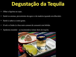 • Olhar a lágrima no copo.
• Sentir os aromas, provenientes da agave e da madeira (quando envelhecido).
• Sentir o sabor e o retro gosto.
• O sal e o limão é a fora mais comum de consumir esta bebida.
• Epidemia mundial – se recomendava tomar shots de tequila.
 
