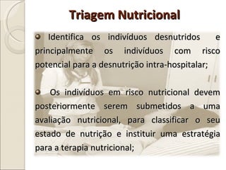 Identifica os indivíduos desnutridos  e principalmente os indivíduos com risco potencial para a desnutrição intra-hospitalar; Os indivíduos em risco nutricional devem posteriormente serem submetidos a uma avaliação nutricional, para classificar o seu estado de nutrição e instituir uma estratégia para a terapia nutricional; Triagem Nutricional 