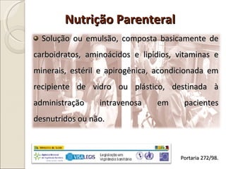 Nutrição Parenteral Solução ou emulsão, composta basicamente de carboidratos, aminoácidos e lipídios, vitaminas e minerais, estéril e apirogênica, acondicionada em recipiente de vidro ou plástico, destinada à administração intravenosa em pacientes desnutridos ou não. Portaria 272/98. 