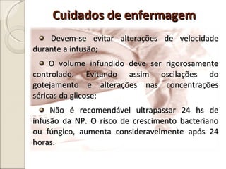 Devem-se evitar alterações de velocidade durante a infusão; O volume infundido deve ser rigorosamente controlado. Evitando assim oscilações do gotejamento e alterações nas concentrações séricas da glicose;  Não é recomendável ultrapassar 24 hs de infusão da NP. O risco de crescimento bacteriano ou fúngico, aumenta consideravelmente após 24 horas. Cuidados de enfermagem  