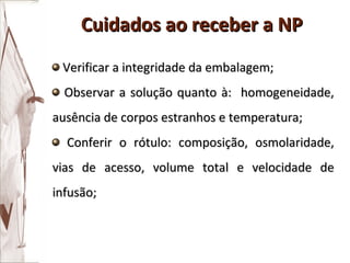 Verificar a integridade da embalagem; Observar a solução quanto à:  homogeneidade, ausência de corpos estranhos e temperatura; Conferir o rótulo: composição, osmolaridade, vias de acesso, volume total e velocidade de infusão; Cuidados ao receber a NP 