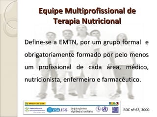 Equipe Multiprofissional de Terapia Nutricional Define-se a EMTN, por um grupo formal  e obrigatoriamente formado por pelo menos um profissional de cada área, médico, nutricionista, enfermeiro e farmacêutico. RDC nº 63, 2000. 