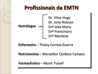 Profissionais da EMTN Nutrólogos Dr. Vitor Hugo Dr. Jone Robson Drª Ieda Maria Drª Francimary Drª Marilene Enfermeira  – Thaisy Correia Guerra Nutricionista  – Meryellen Cardoso Campos Farmacêutico  – Munir Yussef 