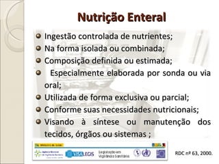 Ingestão controlada de nutrientes; Na forma isolada ou combinada; Composição definida ou estimada; Especialmente elaborada por sonda ou via oral; Utilizada de forma exclusiva ou parcial; Conforme suas necessidades nutricionais; Visando à síntese ou manutenção dos tecidos, órgãos ou sistemas ; Nutrição Enteral RDC nº 63, 2000. 