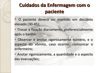 O paciente deverá ser mantido em decúbito elevado (30-45); Trocar a fixação diariamente, preferencialmente após o banho; Observar e anotar rigorosamente número, e o aspecto do vômito, caso ocorrer, comunicar o enfermeiro; Anotar rigorosamente, a quantidade e o aspecto das evacuações; Cuidados da Enfermagem com o paciente 