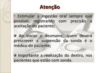 Estimular a ingestão oral sempre que possível, registrando com precisão a aceitação do paciente; Ao iniciar o desmame, quem deverá prescrever a suspensão da sonda é o médico do paciente; Importante a realização do dextro, nos pacientes que estão com sonda.  Atenção 