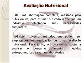 É uma abordagem completa, realizada pelo nutricionista, para estimar o estado nutricional do indivíduo, detectando suas necessidades alimentares; Existem diversos métodos que podem ser empregados na realização de uma avaliação nutricional. Para tanto, o nutricionista costuma analisar o consumo alimentar, medidas antropométricas e exames laboratoriais; Avaliação Nutricional 