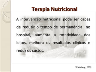 A intervenção nutricional pode ser capaz de reduzir o tempo de permanência  no hospital, aumenta a rotatividade dos leitos, melhora os resultados clínicos e reduz os custos.  Terapia Nutricional Waitzberg, 2002. 
